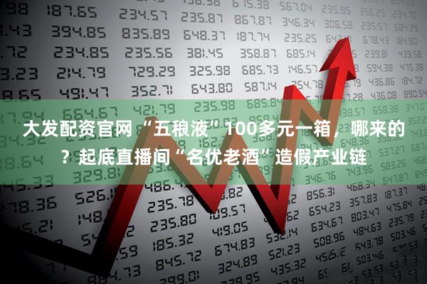 大发配资官网 “五稂液”100多元一箱，哪来的？起底直播间“名优老酒”造假产业链