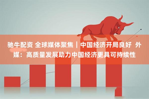 驰牛配资 全球媒体聚焦︱中国经济开局良好  外媒：高质量发展助力中国经济更具可持续性