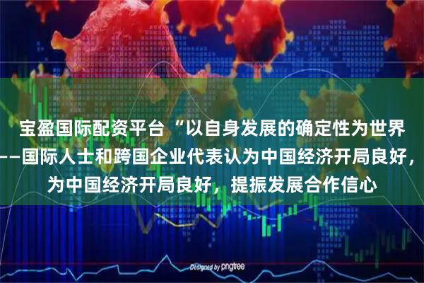 宝盈国际配资平台 “以自身发展的确定性为世界经济注入稳定性”——国际人士和跨国企业代表认为中国经济开局良好，提振发展合作信心