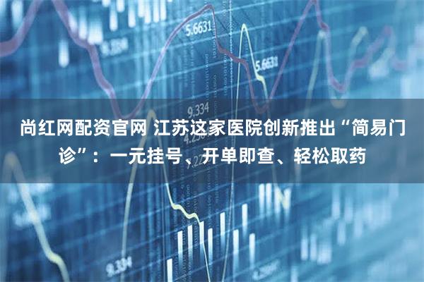 尚红网配资官网 江苏这家医院创新推出“简易门诊”：一元挂号、开单即查、轻松取药