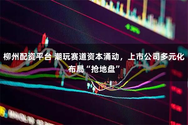 柳州配资平台 潮玩赛道资本涌动，上市公司多元化布局“抢地盘”