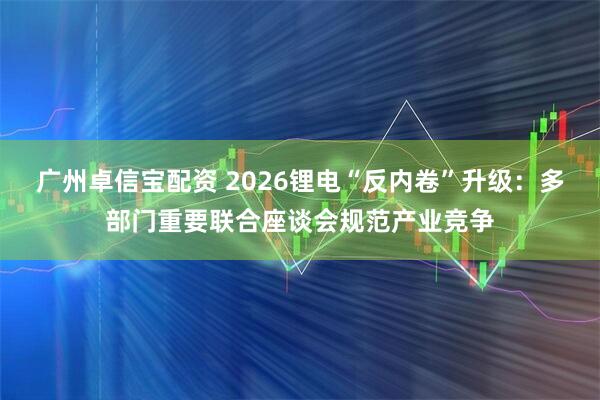 广州卓信宝配资 2026锂电“反内卷”升级：多部门重要联合座谈会规范产业竞争