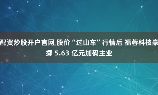 配资炒股开户官网 股价“过山车”行情后 福蓉科技豪掷 5.63 亿元加码主业