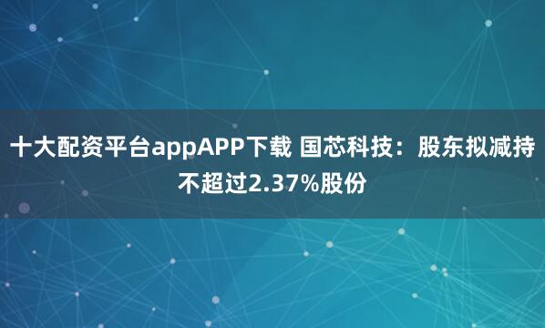 十大配资平台appAPP下载 国芯科技：股东拟减持不超过2.37%股份