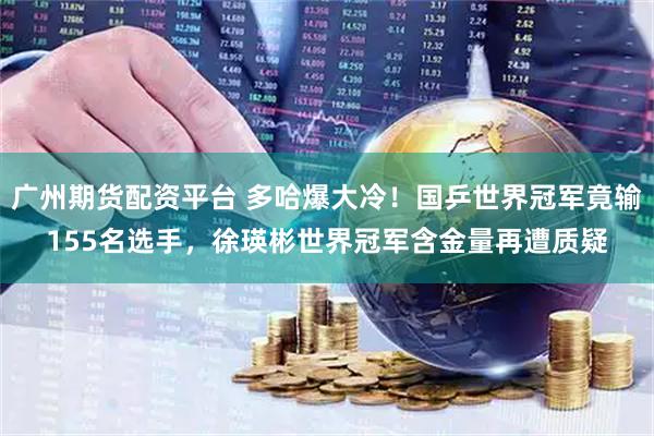 广州期货配资平台 多哈爆大冷！国乒世界冠军竟输155名选手，徐瑛彬世界冠军含金量再遭质疑
