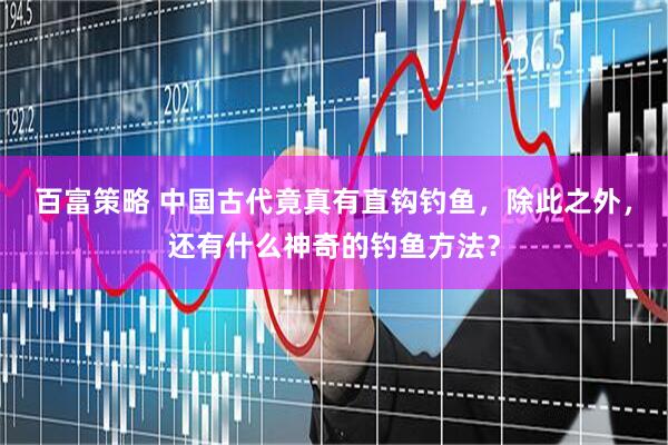 百富策略 中国古代竟真有直钩钓鱼，除此之外，还有什么神奇的钓鱼方法？
