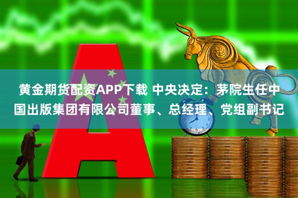 黄金期货配资APP下载 中央决定：茅院生任中国出版集团有限公司董事、总经理、党组副书记