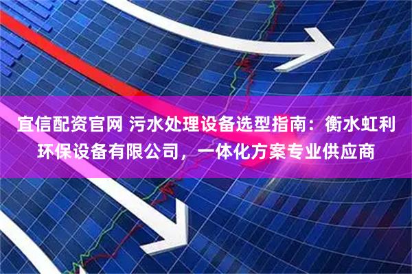 宜信配资官网 污水处理设备选型指南：衡水虹利环保设备有限公司，一体化方案专业供应商