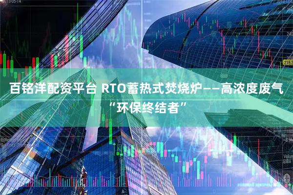 百铭洋配资平台 RTO蓄热式焚烧炉——高浓度废气“环保终结者”