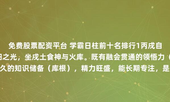 免费股票配资平台 学霸日柱前十名排行1丙戌自坐食神+库根丙火为太阳之光，坐戌土食神与火库。既有融会贯通的领悟力（食神），又有深厚持久的知识储备（库根），精力旺盛，能长期专注，是耐力型学术冠军的标配。2丁亥正官+正印丁火为文明星光，坐下亥水正官（自律）与正印（贵气）。官印相生，心性端正，自律极强，...