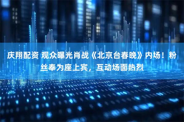 庆翔配资 观众曝光肖战《北京台春晚》内场！粉丝奉为座上宾，互动场面热烈