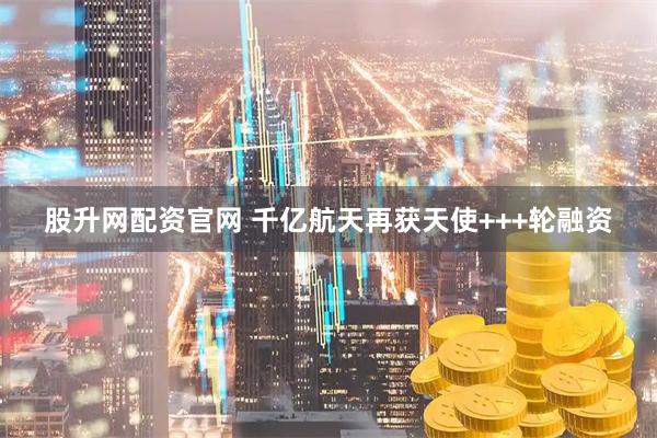 股升网配资官网 千亿航天再获天使+++轮融资
