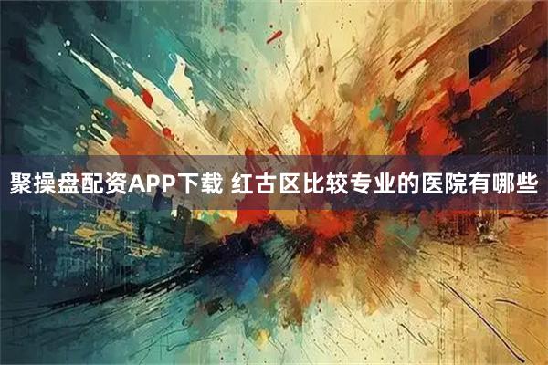 聚操盘配资APP下载 红古区比较专业的医院有哪些