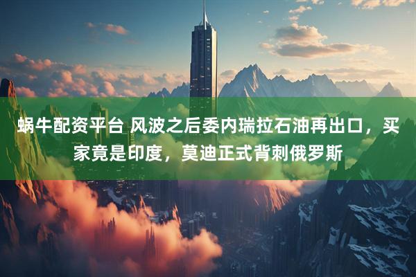 蜗牛配资平台 风波之后委内瑞拉石油再出口，买家竟是印度，莫迪正式背刺俄罗斯