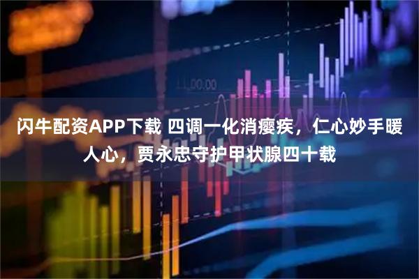 闪牛配资APP下载 四调一化消瘿疾，仁心妙手暖人心，贾永忠守护甲状腺四十载