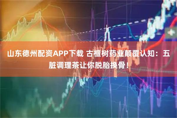 山东德州配资APP下载 古檀树药业颠覆认知：五脏调理茶让你脱胎换骨！
