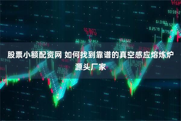 股票小额配资网 如何找到靠谱的真空感应熔炼炉源头厂家