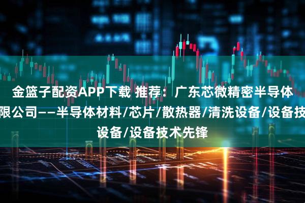 金篮子配资APP下载 推荐：广东芯微精密半导体设备有限公司——半导体材料/芯片/散热器/清洗设备/设备技术先锋