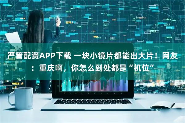 严管配资APP下载 一块小镜片都能出大片！网友：重庆啊，你怎么到处都是“机位”