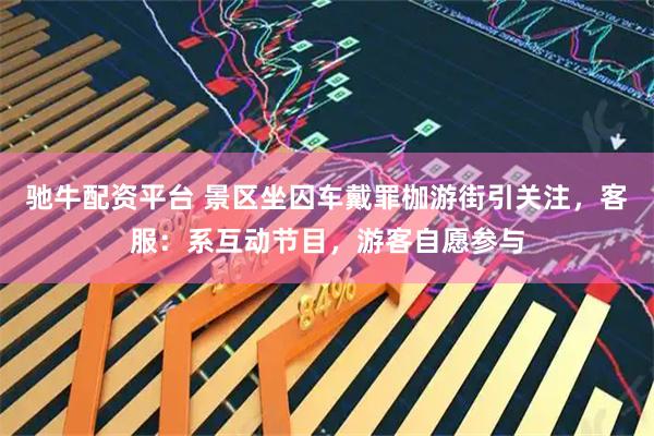 驰牛配资平台 景区坐囚车戴罪枷游街引关注，客服：系互动节目，游客自愿参与