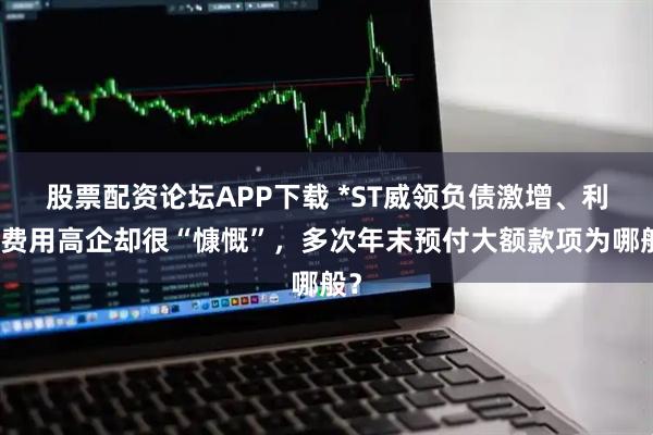 股票配资论坛APP下载 *ST威领负债激增、利息费用高企却很“慷慨”，多次年末预付大额款项为哪般？