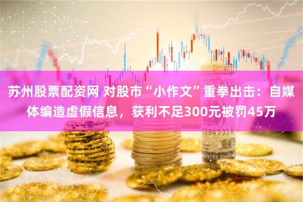 苏州股票配资网 对股市“小作文”重拳出击：自媒体编造虚假信息，获利不足300元被罚45万