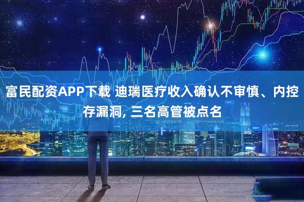 富民配资APP下载 迪瑞医疗收入确认不审慎、内控存漏洞, 三名高管被点名