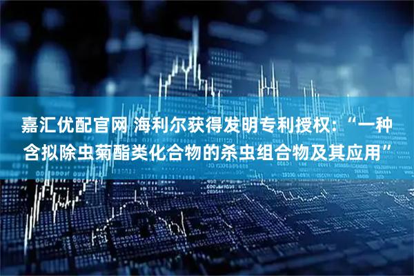 嘉汇优配官网 海利尔获得发明专利授权: “一种含拟除虫菊酯类化合物的杀虫组合物及其应用”