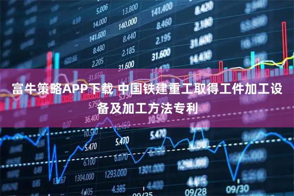 富牛策略APP下载 中国铁建重工取得工件加工设备及加工方法专利